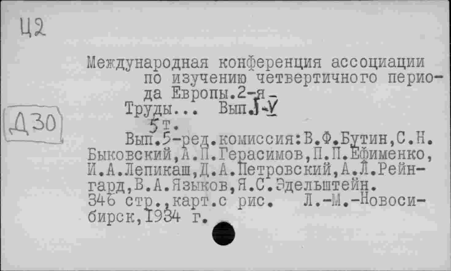 ﻿in

Международная конференция ассоциации по изучению четвертичного перио да Евролы.2-я_
Труды... Выл Л-У
5т.
Выл.5-ред.комиссия:В.Ф.Бутин,С.Н. Быковский,А.П.Герасимов,П.П.Ефименко, И.А.Лепикаш,Д.А.Петровский,А.Л,Рейн-гард ,В.А.Я зыков,Я.С.Эдельштейн.
34ь стр.,карт.с рис.	Л.-М.-Новоси-
бирск,1934 г. Ä